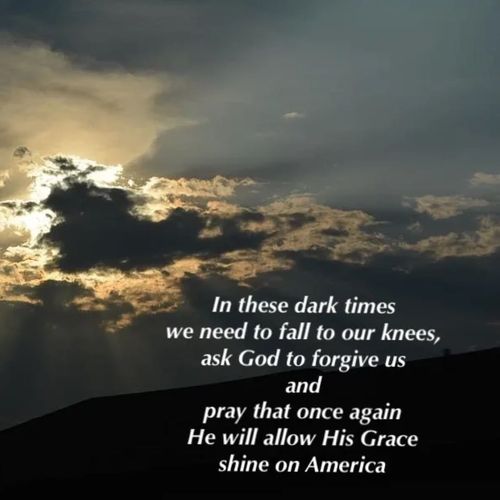 In these dark times we need to fall to our knees, ask God to forgive us and pray that once again He will allow His Grace sine on America