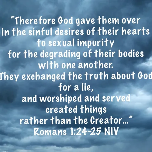 Therefore God gave them over in the sinful desires of their hearts to sexual impurity for the degrading of their bodies with one another. They exchanged the truth about God for a lie, and worshiped and served created things rather than the Creator...
- Romans 1:24-25 NIV